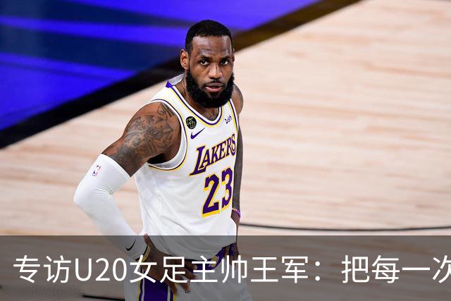 专访U20女足主帅王军：把每一次对抗当世界杯预演