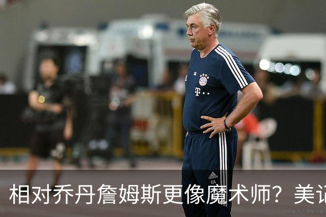 相对乔丹詹姆斯更像魔术师？美记：他已是两者的结合体