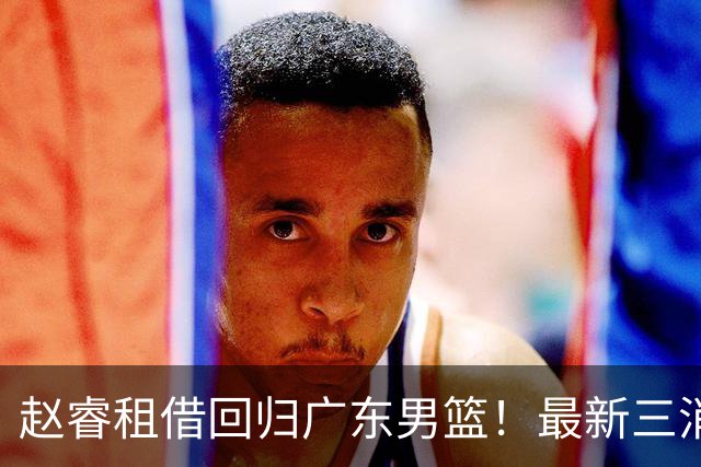 赵睿租借回归广东男篮！最新三消息：奎因回报球队，王少杰恐难归队